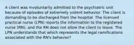 A client was involuntarily admitted to the psychiatric unit because of episodes of extremely violent behavior. The client is demanding to be discharged from the hospital. The licensed practical nurse (LPN) reports the information to the registered nurse (RN), and the RN does not allow the client to leave. The LPN understands that which represents the legal ramifications associated with the RN's behavior?