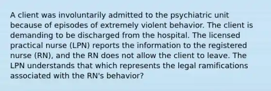 A client was involuntarily admitted to the psychiatric unit because of episodes of extremely violent behavior. The client is demanding to be discharged from the hospital. The licensed practical nurse (LPN) reports the information to the registered nurse (RN), and the RN does not allow the client to leave. The LPN understands that which represents the legal ramifications associated with the RN's behavior?