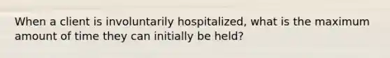 When a client is involuntarily hospitalized, what is the maximum amount of time they can initially be held?