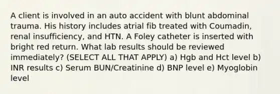 A client is involved in an auto accident with blunt abdominal trauma. His history includes atrial fib treated with Coumadin, renal insufficiency, and HTN. A Foley catheter is inserted with bright red return. What lab results should be reviewed immediately? (SELECT ALL THAT APPLY) a) Hgb and Hct level b) INR results c) Serum BUN/Creatinine d) BNP level e) Myoglobin level