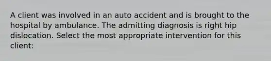 A client was involved in an auto accident and is brought to the hospital by ambulance. The admitting diagnosis is right hip dislocation. Select the most appropriate intervention for this client: