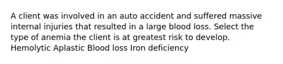 A client was involved in an auto accident and suffered massive internal injuries that resulted in a large blood loss. Select the type of anemia the client is at greatest risk to develop. Hemolytic Aplastic Blood loss Iron deficiency