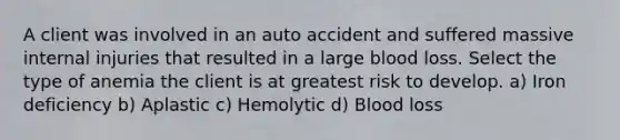 A client was involved in an auto accident and suffered massive internal injuries that resulted in a large blood loss. Select the type of anemia the client is at greatest risk to develop. a) Iron deficiency b) Aplastic c) Hemolytic d) Blood loss