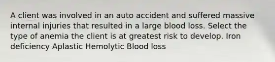 A client was involved in an auto accident and suffered massive internal injuries that resulted in a large blood loss. Select the type of anemia the client is at greatest risk to develop. Iron deficiency Aplastic Hemolytic Blood loss