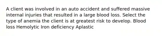 A client was involved in an auto accident and suffered massive internal injuries that resulted in a large blood loss. Select the type of anemia the client is at greatest risk to develop. Blood loss Hemolytic Iron deficiency Aplastic