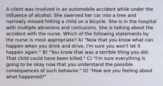 A client was involved in an automobile accident while under the influence of alcohol. She swerved her car into a tree and narrowly missed hitting a child on a bicycle. She is in the hospital with multiple abrasions and contusions. She is talking about the accident with the nurse. Which of the following statements by the nurse is most appropriate? A) "Now that you know what can happen when you drink and drive, I'm sure you won't let it happen again." B) "You know that was a terrible thing you did. That child could have been killed." C) "I'm sure everything is going to be okay now that you understand the possible consequences of such behavior." D) "How are you feeling about what happened?"