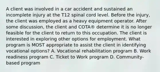 A client was involved in a car accident and sustained an incomplete injury at the T12 spinal cord level. Before the injury, the client was employed as a heavy equipment operator. After some discussion, the client and COTA® determine it is no longer feasible for the client to return to this occupation. The client is interested in exploring other options for employment. What program is MOST appropriate to assist the client in identifying vocational options? A. Vocational rehabilitation program B. Work readiness program C. Ticket to Work program D. Community-based program