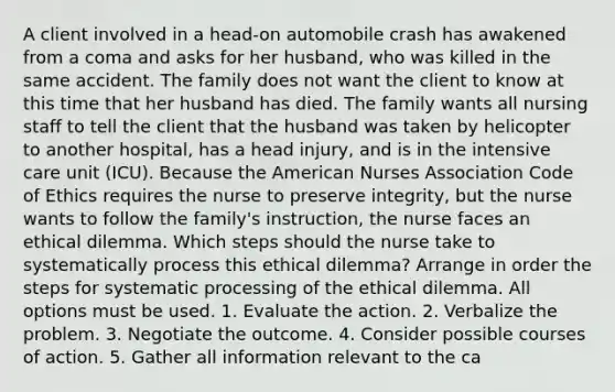 A client involved in a head-on automobile crash has awakened from a coma and asks for her husband, who was killed in the same accident. The family does not want the client to know at this time that her husband has died. The family wants all nursing staff to tell the client that the husband was taken by helicopter to another hospital, has a head injury, and is in the intensive care unit (ICU). Because the American Nurses Association Code of Ethics requires the nurse to preserve integrity, but the nurse wants to follow the family's instruction, the nurse faces an ethical dilemma. Which steps should the nurse take to systematically process this ethical dilemma? Arrange in order the steps for systematic processing of the ethical dilemma. All options must be used. 1. Evaluate the action. 2. Verbalize the problem. 3. Negotiate the outcome. 4. Consider possible courses of action. 5. Gather all information relevant to the ca