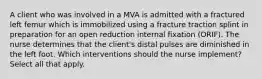 A client who was involved in a MVA is admitted with a fractured left femur which is immobilized using a fracture traction splint in preparation for an open reduction internal fixation (ORIF). The nurse determines that the client's distal pulses are diminished in the left foot. Which interventions should the nurse implement? Select all that apply.