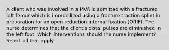 A client who was involved in a MVA is admitted with a fractured left femur which is immobilized using a fracture traction splint in preparation for an open reduction internal fixation (ORIF). The nurse determines that the client's distal pulses are diminished in the left foot. Which interventions should the nurse implement? Select all that apply.