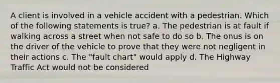 A client is involved in a vehicle accident with a pedestrian. Which of the following statements is true? a. The pedestrian is at fault if walking across a street when not safe to do so b. The onus is on the driver of the vehicle to prove that they were not negligent in their actions c. The "fault chart" would apply d. The Highway Traffic Act would not be considered