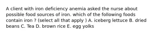 A client with iron deficiency anemia asked the nurse about possible food sources of iron. which of the following foods contain iron ? (select all that apply ) A. iceberg lettuce B. dried beans C. Tea D. brown rice E. egg yolks