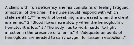 A client with iron deficiency anemia complains of feeling fatigued almost all of the time. The nurse should respond with which statement? 1."The work of breathing is increased when the client is anemic." 2."Blood flows more slowly when the hemoglobin or hematocrit is low." 3."The body has to work harder to fight infection in the presence of anemia." 4."Adequate amounts of hemoglobin are needed to carry oxygen for tissue metabolism."