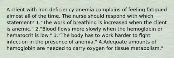 A client with iron deficiency anemia complains of feeling fatigued almost all of the time. The nurse should respond with which statement? 1."The work of breathing is increased when the client is anemic." 2."Blood flows more slowly when the hemoglobin or hematocrit is low." 3."The body has to work harder to fight infection in the presence of anemia." 4.Adequate amounts of hemoglobin are needed to carry oxygen for tissue metabolism."