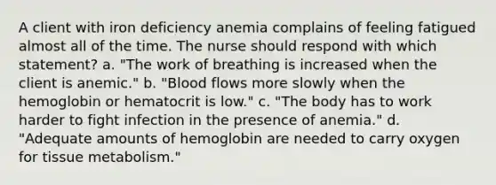 A client with iron deficiency anemia complains of feeling fatigued almost all of the time. The nurse should respond with which statement? a. "The work of breathing is increased when the client is anemic." b. "Blood flows more slowly when the hemoglobin or hematocrit is low." c. "The body has to work harder to fight infection in the presence of anemia." d. "Adequate amounts of hemoglobin are needed to carry oxygen for tissue metabolism."