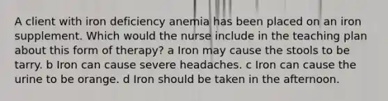 A client with iron deficiency anemia has been placed on an iron supplement. Which would the nurse include in the teaching plan about this form of therapy? a Iron may cause the stools to be tarry. b Iron can cause severe headaches. c Iron can cause the urine to be orange. d Iron should be taken in the afternoon.