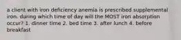 a client with iron deficiency anemia is prescribed supplemental iron. during which time of day will the MOST iron absorption occur? 1. dinner time 2. bed time 3. after lunch 4. before breakfast