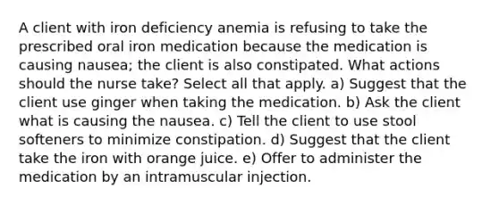 A client with iron deficiency anemia is refusing to take the prescribed oral iron medication because the medication is causing nausea; the client is also constipated. What actions should the nurse take? Select all that apply. a) Suggest that the client use ginger when taking the medication. b) Ask the client what is causing the nausea. c) Tell the client to use stool softeners to minimize constipation. d) Suggest that the client take the iron with orange juice. e) Offer to administer the medication by an intramuscular injection.