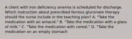 A client with iron deficiency anemia is scheduled for discharge. Which instruction about prescribed ferrous gluconate therapy should the nurse include in the teaching plan? A. "Take the medication with an antacid." B. "Take the medication with a glass of milk." C. "Take the medication with cereal." D. "Take the medication on an empty stomach