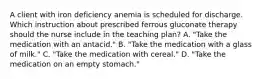 A client with iron deficiency anemia is scheduled for discharge. Which instruction about prescribed ferrous gluconate therapy should the nurse include in the teaching plan? A. "Take the medication with an antacid." B. "Take the medication with a glass of milk." C. "Take the medication with cereal." D. "Take the medication on an empty stomach."