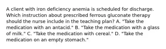 A client with iron deficiency anemia is scheduled for discharge. Which instruction about prescribed ferrous gluconate therapy should the nurse include in the teaching plan? A. "Take the medication with an antacid." B. "Take the medication with a glass of milk." C. "Take the medication with cereal." D. "Take the medication on an empty stomach."