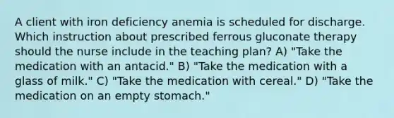 A client with iron deficiency anemia is scheduled for discharge. Which instruction about prescribed ferrous gluconate therapy should the nurse include in the teaching plan? A) "Take the medication with an antacid." B) "Take the medication with a glass of milk." C) "Take the medication with cereal." D) "Take the medication on an empty stomach."