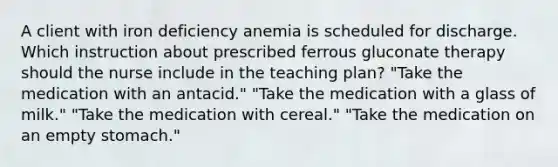 A client with iron deficiency anemia is scheduled for discharge. Which instruction about prescribed ferrous gluconate therapy should the nurse include in the teaching plan? "Take the medication with an antacid." "Take the medication with a glass of milk." "Take the medication with cereal." "Take the medication on an empty stomach."