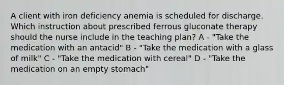 A client with iron deficiency anemia is scheduled for discharge. Which instruction about prescribed ferrous gluconate therapy should the nurse include in the teaching plan? A - "Take the medication with an antacid" B - "Take the medication with a glass of milk" C - "Take the medication with cereal" D - "Take the medication on an empty stomach"