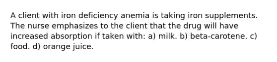 A client with iron deficiency anemia is taking iron supplements. The nurse emphasizes to the client that the drug will have increased absorption if taken with: a) milk. b) beta-carotene. c) food. d) orange juice.