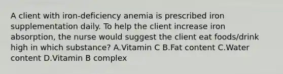 A client with iron-deficiency anemia is prescribed iron supplementation daily. To help the client increase iron absorption, the nurse would suggest the client eat foods/drink high in which substance? A.Vitamin C B.Fat content C.Water content D.Vitamin B complex