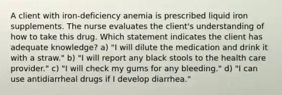 A client with iron-deficiency anemia is prescribed liquid iron supplements. The nurse evaluates the client's understanding of how to take this drug. Which statement indicates the client has adequate knowledge? a) "I will dilute the medication and drink it with a straw." b) "I will report any black stools to the health care provider." c) "I will check my gums for any bleeding." d) "I can use antidiarrheal drugs if I develop diarrhea."