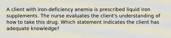 A client with iron-deficiency anemia is prescribed liquid iron supplements. The nurse evaluates the client's understanding of how to take this drug. Which statement indicates the client has adequate knowledge?