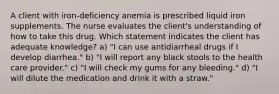 A client with iron-deficiency anemia is prescribed liquid iron supplements. The nurse evaluates the client's understanding of how to take this drug. Which statement indicates the client has adequate knowledge? a) "I can use antidiarrheal drugs if I develop diarrhea." b) "I will report any black stools to the health care provider." c) "I will check my gums for any bleeding." d) "I will dilute the medication and drink it with a straw."