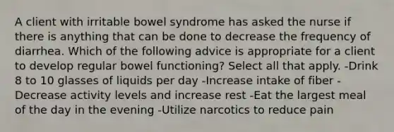 A client with irritable bowel syndrome has asked the nurse if there is anything that can be done to decrease the frequency of diarrhea. Which of the following advice is appropriate for a client to develop regular bowel functioning? Select all that apply. -Drink 8 to 10 glasses of liquids per day -Increase intake of fiber -Decrease activity levels and increase rest -Eat the largest meal of the day in the evening -Utilize narcotics to reduce pain