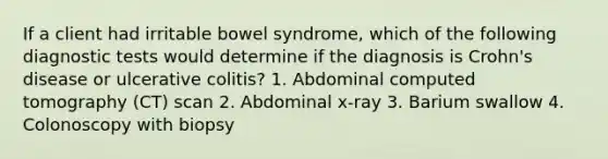 If a client had irritable bowel syndrome, which of the following diagnostic tests would determine if the diagnosis is Crohn's disease or ulcerative colitis? 1. Abdominal computed tomography (CT) scan 2. Abdominal x-ray 3. Barium swallow 4. Colonoscopy with biopsy