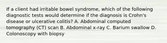 If a client had irritable bowel syndrome, which of the following diagnostic tests would determine if the diagnosis is Crohn's disease or ulcerative colitis? A. Abdominal computed tomography (CT) scan B. Abdominal x-ray C. Barium swallow D. Colonoscopy with biopsy