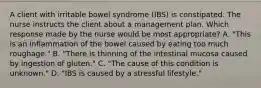 A client with irritable bowel syndrome (IBS) is constipated. The nurse instructs the client about a management plan. Which response made by the nurse would be most appropriate? A. "This is an inflammation of the bowel caused by eating too much roughage." B. "There is thinning of the intestinal mucosa caused by ingestion of gluten." C. "The cause of this condition is unknown." D. "IBS is caused by a stressful lifestyle."