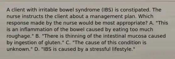 A client with irritable bowel syndrome (IBS) is constipated. The nurse instructs the client about a management plan. Which response made by the nurse would be most appropriate? A. "This is an inflammation of the bowel caused by eating too much roughage." B. "There is thinning of the intestinal mucosa caused by ingestion of gluten." C. "The cause of this condition is unknown." D. "IBS is caused by a stressful lifestyle."