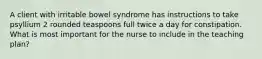 A client with irritable bowel syndrome has instructions to take psyllium 2 rounded teaspoons full twice a day for constipation. What is most important for the nurse to include in the teaching plan?