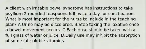 A client with irritable bowel syndrome has instructions to take psyllium 2 rounded teaspoons full twice a day for constipation. What is most important for the nurse to include in the teaching plan? A.Urine may be discolored. B.Stop taking the laxative once a bowel movement occurs. C.Each dose should be taken with a full glass of water or juice. D.Daily use may inhibit the absorption of some fat-soluble vitamins.