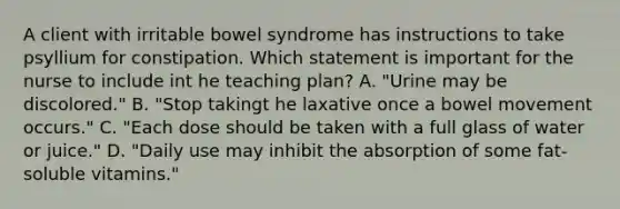 A client with irritable bowel syndrome has instructions to take psyllium for constipation. Which statement is important for the nurse to include int he teaching plan? A. "Urine may be discolored." B. "Stop takingt he laxative once a bowel movement occurs." C. "Each dose should be taken with a full glass of water or juice." D. "Daily use may inhibit the absorption of some fat-soluble vitamins."