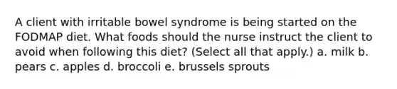 A client with irritable bowel syndrome is being started on the FODMAP diet. What foods should the nurse instruct the client to avoid when following this diet? (Select all that apply.) a. milk b. pears c. apples d. broccoli e. brussels sprouts