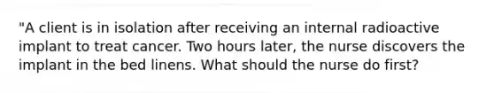 "A client is in isolation after receiving an internal radioactive implant to treat cancer. Two hours later, the nurse discovers the implant in the bed linens. What should the nurse do first?