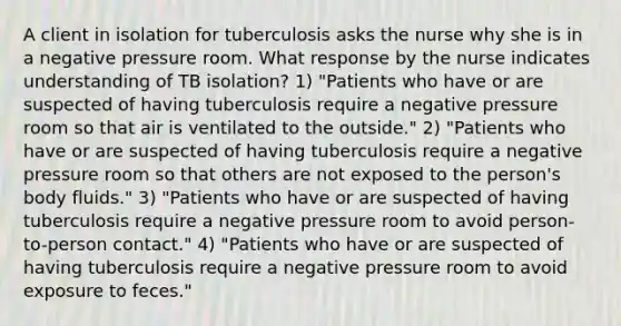 A client in isolation for tuberculosis asks the nurse why she is in a negative pressure room. What response by the nurse indicates understanding of TB isolation? 1) "Patients who have or are suspected of having tuberculosis require a negative pressure room so that air is ventilated to the outside." 2) "Patients who have or are suspected of having tuberculosis require a negative pressure room so that others are not exposed to the person's body fluids." 3) "Patients who have or are suspected of having tuberculosis require a negative pressure room to avoid person-to-person contact." 4) "Patients who have or are suspected of having tuberculosis require a negative pressure room to avoid exposure to feces."