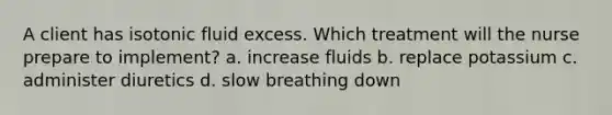 A client has isotonic fluid excess. Which treatment will the nurse prepare to implement? a. increase fluids b. replace potassium c. administer diuretics d. slow breathing down