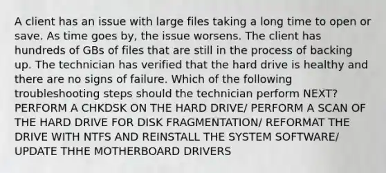 A client has an issue with large files taking a long time to open or save. As time goes by, the issue worsens. The client has hundreds of GBs of files that are still in the process of backing up. The technician has verified that the hard drive is healthy and there are no signs of failure. Which of the following troubleshooting steps should the technician perform NEXT? PERFORM A CHKDSK ON THE HARD DRIVE/ PERFORM A SCAN OF THE HARD DRIVE FOR DISK FRAGMENTATION/ REFORMAT THE DRIVE WITH NTFS AND REINSTALL THE SYSTEM SOFTWARE/ UPDATE THHE MOTHERBOARD DRIVERS