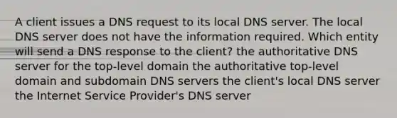 A client issues a DNS request to its local DNS server. The local DNS server does not have the information required. Which entity will send a DNS response to the client? the authoritative DNS server for the top-level domain the authoritative top-level domain and subdomain DNS servers the client's local DNS server the Internet Service Provider's DNS server