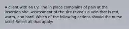 A client with an I.V. line in place complains of pain at the insertion site. Assessment of the site reveals a vein that is red, warm, and hard. Which of the following actions should the nurse take? Select all that apply: