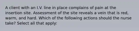 A client with an I.V. line in place complains of pain at the insertion site. Assessment of the site reveals a vein that is red, warm, and hard. Which of the following actions should the nurse take? Select all that apply: