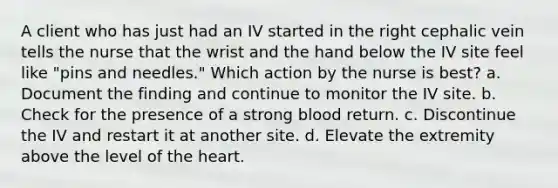 A client who has just had an IV started in the right cephalic vein tells the nurse that the wrist and the hand below the IV site feel like "pins and needles." Which action by the nurse is best? a. Document the finding and continue to monitor the IV site. b. Check for the presence of a strong blood return. c. Discontinue the IV and restart it at another site. d. Elevate the extremity above the level of the heart.